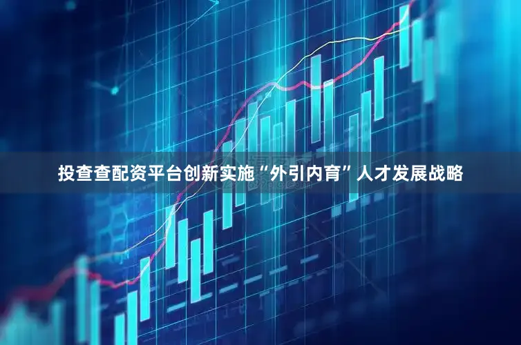 投查查配资平台创新实施“外引内育”人才发展战略