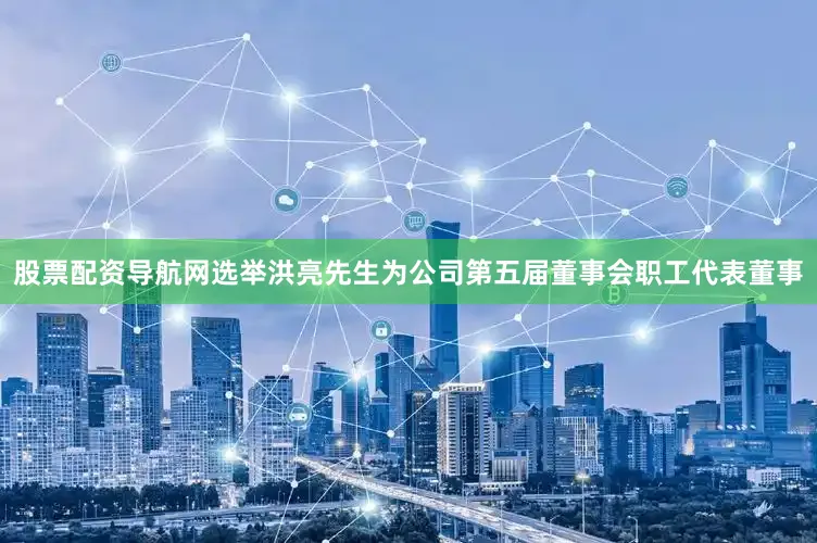 股票配资导航网选举洪亮先生为公司第五届董事会职工代表董事