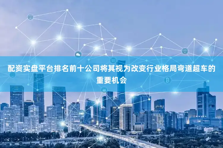 配资实盘平台排名前十公司将其视为改变行业格局弯道超车的重要机会