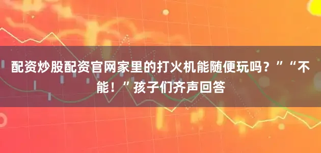 配资炒股配资官网家里的打火机能随便玩吗？”“不能！”孩子们齐声回答
