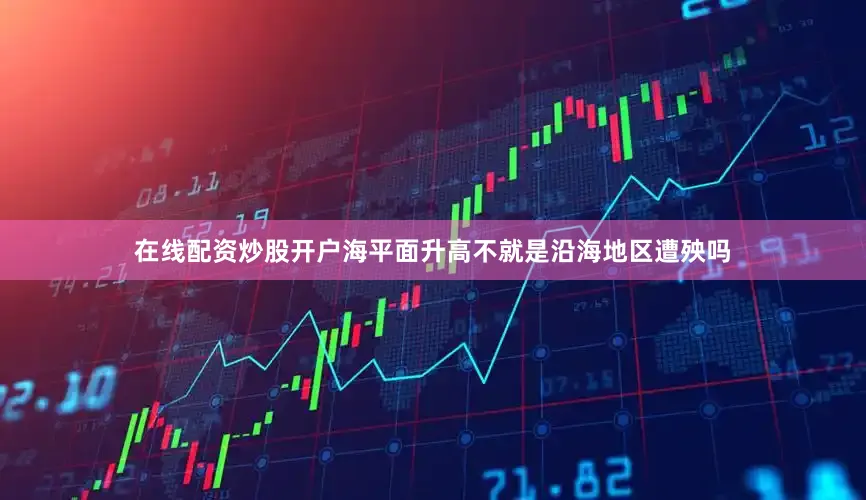 在线配资炒股开户海平面升高不就是沿海地区遭殃吗