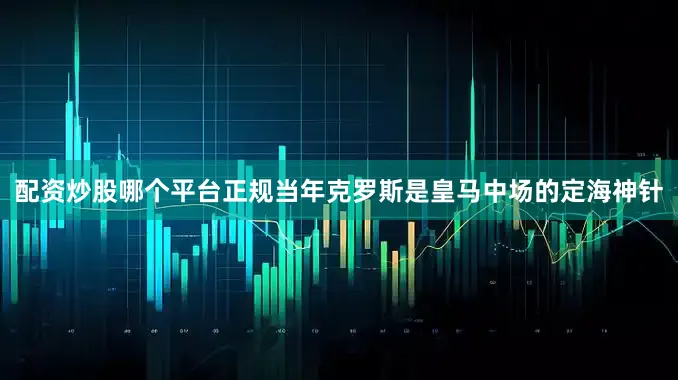 配资炒股哪个平台正规当年克罗斯是皇马中场的定海神针