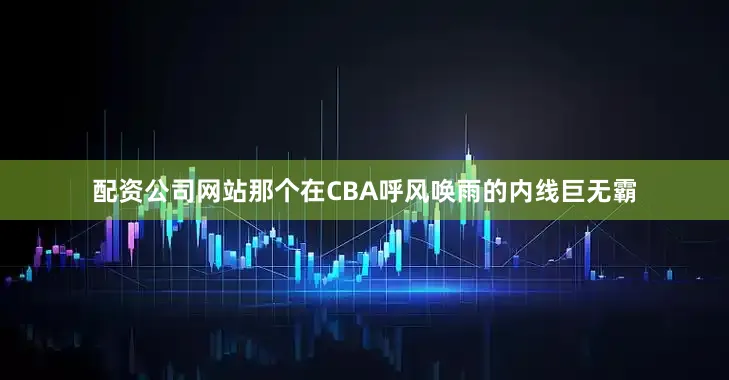 配资公司网站那个在CBA呼风唤雨的内线巨无霸