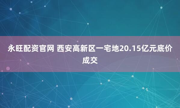永旺配资官网 西安高新区一宅地20.15亿元底价成交