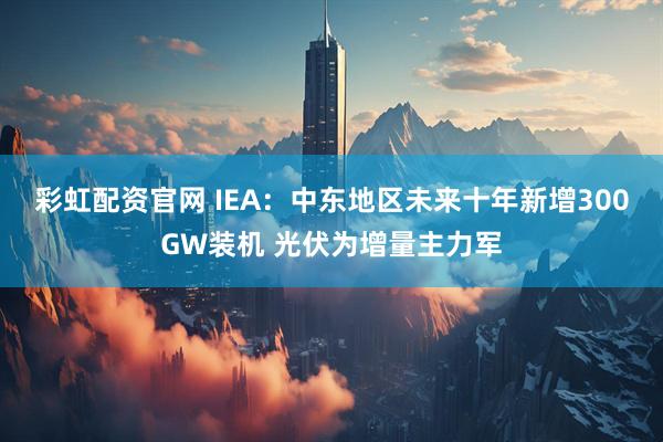 彩虹配资官网 IEA:中东地区未来十年新增300GW装机 光伏为增量主力军