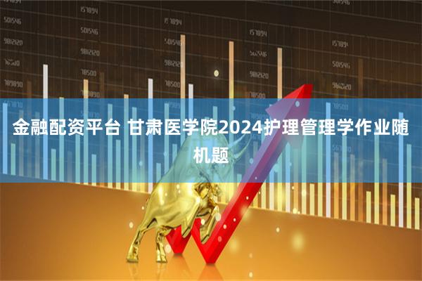 金融配资平台 甘肃医学院2024护理管理学作业随机题