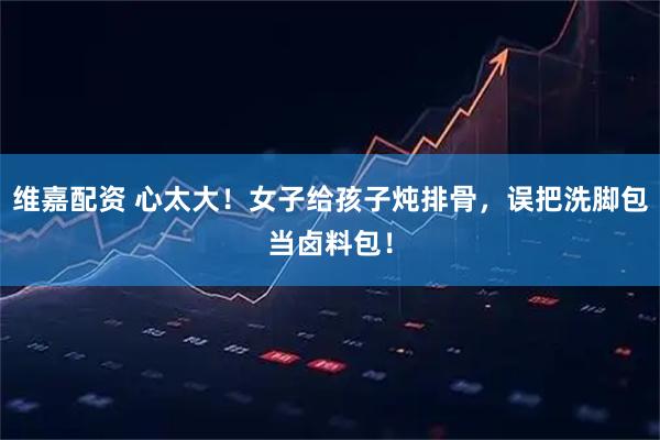 维嘉配资 心太大！女子给孩子炖排骨，误把洗脚包当卤料包！