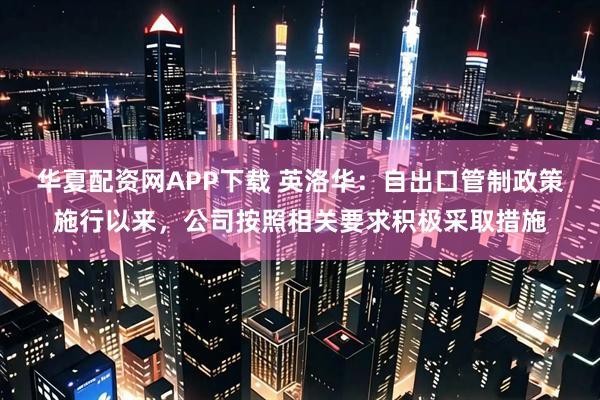 华夏配资网APP下载 英洛华：自出口管制政策施行以来，公司按照相关要求积极采取措施