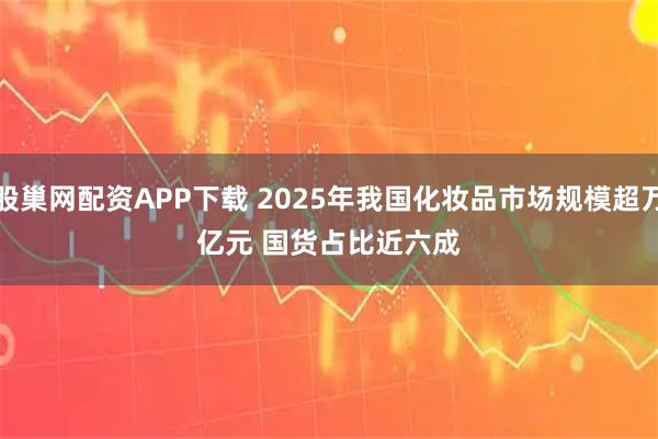 股巢网配资APP下载 2025年我国化妆品市场规模超万亿元 国货占比近六成