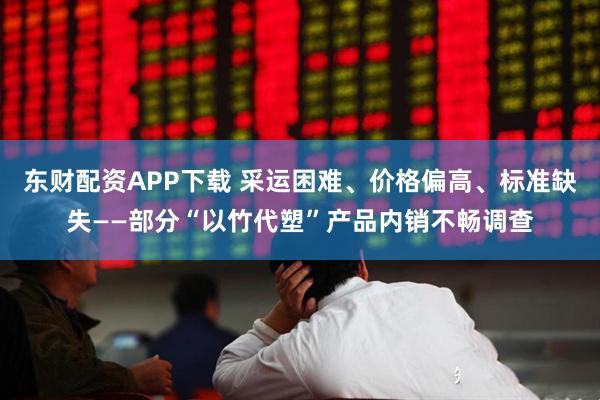 东财配资APP下载 采运困难、价格偏高、标准缺失——部分“以竹代塑”产品内销不畅调查