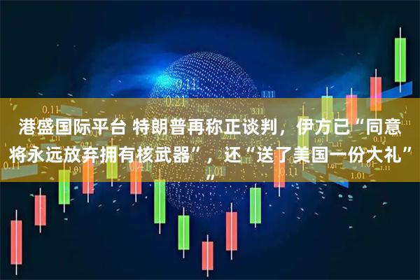 港盛国际平台 特朗普再称正谈判,伊方已“同意将永远放弃拥有核武器”,还“送了美国一份大礼”