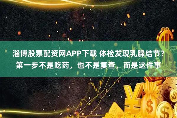 淄博股票配资网APP下载 体检发现乳腺结节?第一步不是吃药,也不是复查,而是这件事