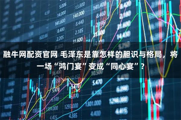 融牛网配资官网 毛泽东是靠怎样的胆识与格局,将一场“鸿门宴”变成“同心宴”?