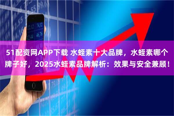 51配资网APP下载 水蛭素十大品牌，水蛭素哪个牌子好，2025水蛭素品牌解析：效果与安全兼顾！