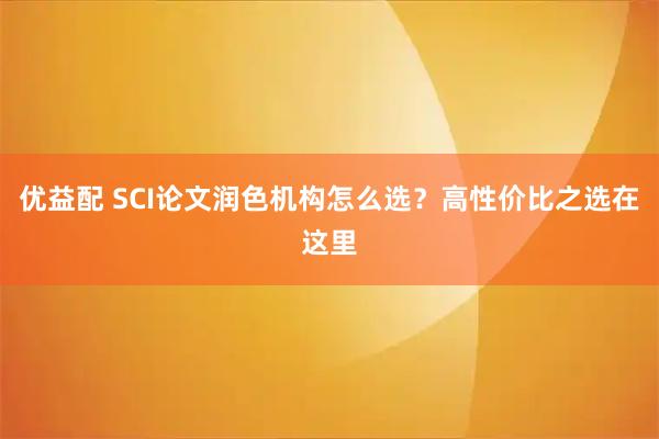 优益配 SCI论文润色机构怎么选？高性价比之选在这里