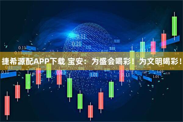捷希源配APP下载 宝安：为盛会喝彩！为文明喝彩！