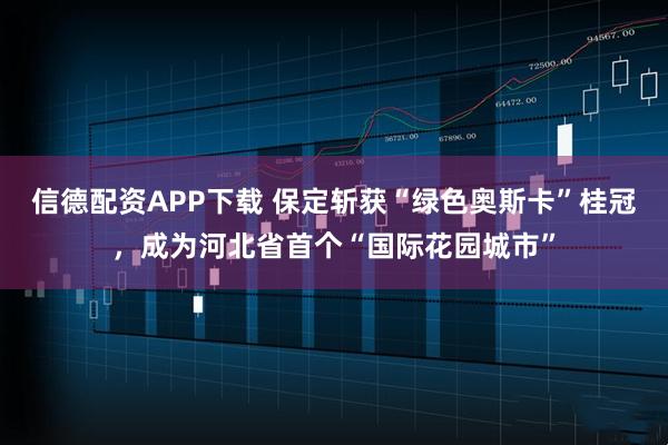 信德配资APP下载 保定斩获“绿色奥斯卡”桂冠，成为河北省首个“国际花园城市”
