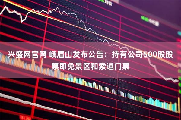 兴盛网官网 峨眉山发布公告：持有公司500股股票即免景区和索道门票