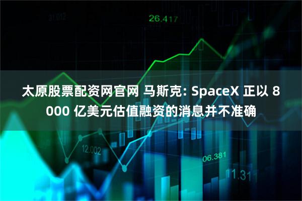 太原股票配资网官网 马斯克: SpaceX 正以 8000 亿美元估值融资的消息并不准确
