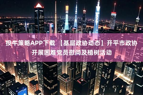 投牛策略APP下载 【基层政协动态】开平市政协开展困难党员慰问及植树活动