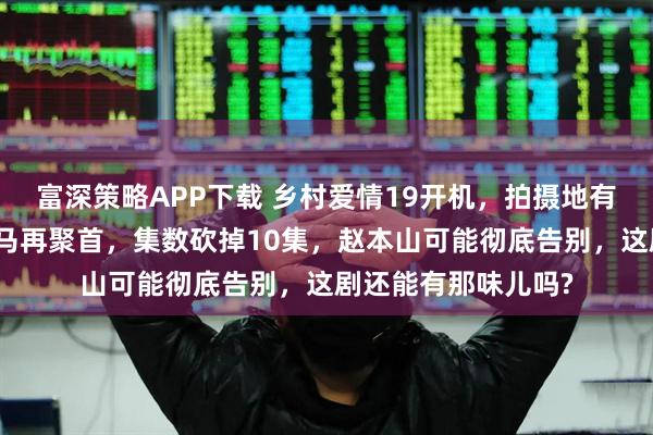 富深策略APP下载 乡村爱情19开机，拍摄地有了新变化，原班人马再聚首，集数砍掉10集，赵本山可能彻底告别，这剧还能有那味儿吗?