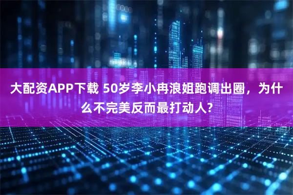 大配资APP下载 50岁李小冉浪姐跑调出圈，为什么不完美反而最打动人?