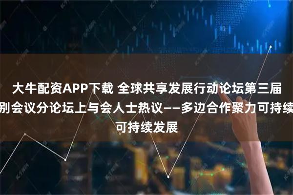 大牛配资APP下载 全球共享发展行动论坛第三届高级别会议分论坛上与会人士热议——多边合作聚力可持续发展