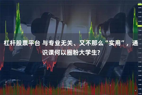 杠杆股票平台 与专业无关、又不那么“实用”，通识课何以圈粉大学生?