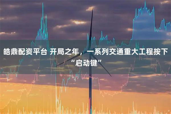 皓鼎配资平台 开局之年，一系列交通重大工程按下“启动键”