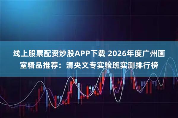 线上股票配资炒股APP下载 2026年度广州画室精品推荐：清央文专实验班实测排行榜
