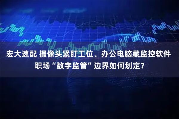宏大速配 摄像头紧盯工位、办公电脑藏监控软件 职场“数字监管”边界如何划定？
