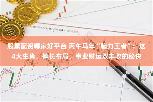 股票配资哪家好平台 丙午马年“脑力王者”：这4大生肖，擅长布局，事业财运双丰收的秘诀