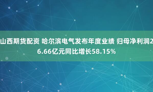 山西期货配资 哈尔滨电气发布年度业绩 归母净利润26.66亿元同比增长58.15%