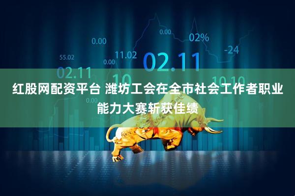 红股网配资平台 潍坊工会在全市社会工作者职业能力大赛斩获佳绩