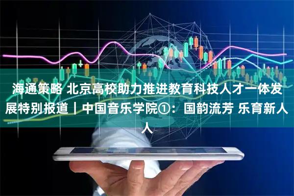 海通策略 北京高校助力推进教育科技人才一体发展特别报道|中国音乐学院①:国韵流芳 乐育新人