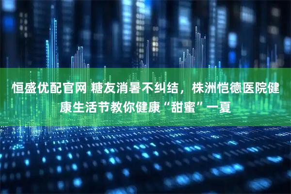 恒盛优配官网 糖友消暑不纠结，株洲恺德医院健康生活节教你健康“甜蜜”一夏