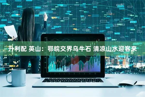 升利配 英山：鄂皖交界乌牛石 清凉山水迎客来