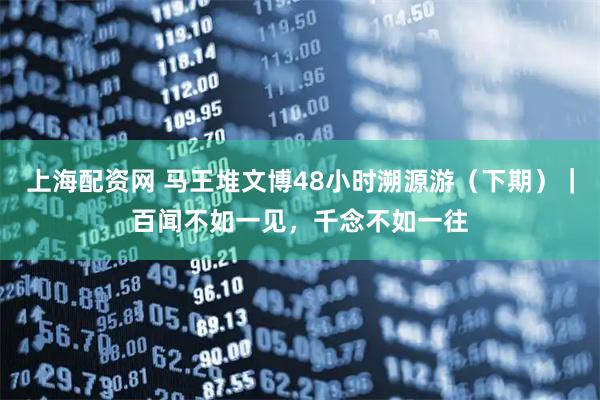 上海配资网 马王堆文博48小时溯源游（下期）｜百闻不如一见，千念不如一往