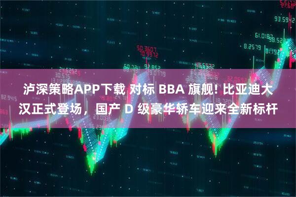 泸深策略APP下载 对标 BBA 旗舰! 比亚迪大汉正式登场，国产 D 级豪华轿车迎来全新标杆