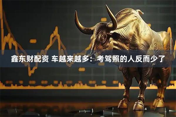 鑫东财配资 车越来越多：考驾照的人反而少了